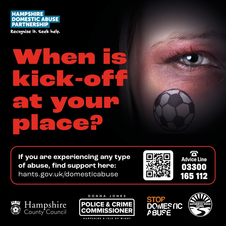 A graphic image on a black background, featuring the eye and part of the face of a female. The female has a round football sticker on their cheek with the england flag in the middle. The persons eye is badly bruised and a red and black colour. The main wording on the image is "When is kick-off at your place?" and it features the logos of the Hampshire Domestic Abuse Partnership, Hampshire County Council, Office of the Police and Crime Commissioner, Stop Domestic Abuse and the Hampshire Authentic Voice Panel. The subtext reads "If you are experiencing any type of abuse, find support here: hants.gov.uk/domesticabuse and also that the advice line is 03300 165 122.